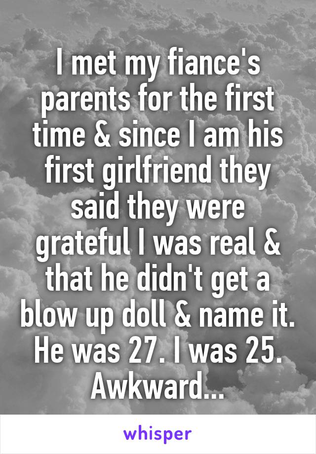 I met my fiance's parents for the first time & since I am his first girlfriend they said they were grateful I was real & that he didn't get a blow up doll & name it. He was 27. I was 25. Awkward...