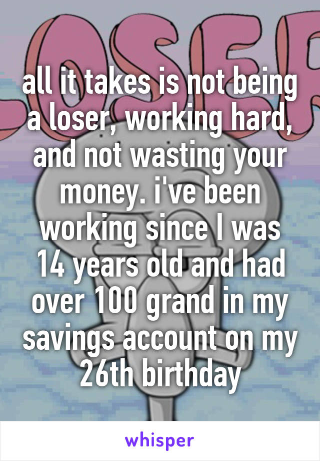 all it takes is not being a loser, working hard, and not wasting your money. i've been working since I was 14 years old and had over 100 grand in my savings account on my 26th birthday