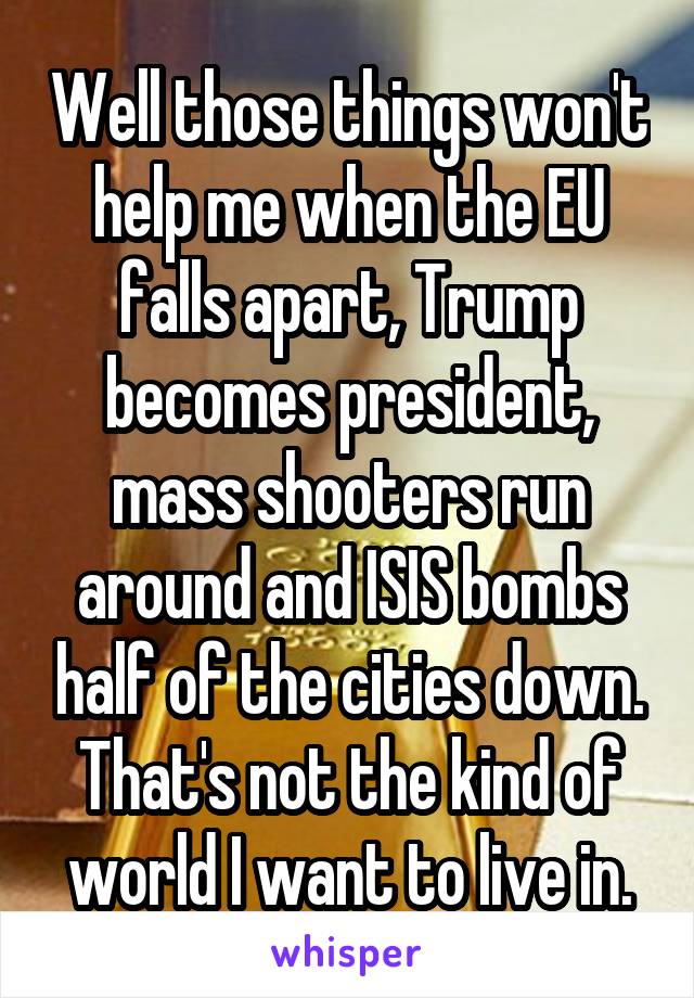 Well those things won't help me when the EU falls apart, Trump becomes president, mass shooters run around and ISIS bombs half of the cities down. That's not the kind of world I want to live in.