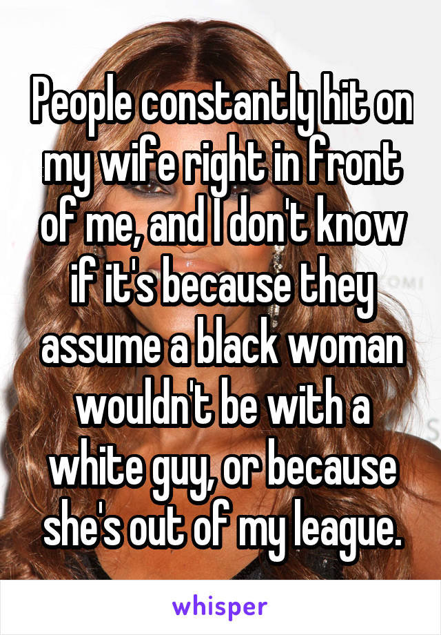 People constantly hit on my wife right in front of me, and I don't know if it's because they assume a black woman wouldn't be with a white guy, or because she's out of my league.