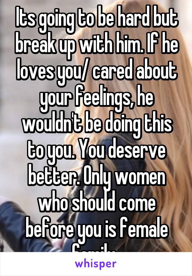 Its going to be hard but break up with him. If he loves you/ cared about your feelings, he wouldn't be doing this to you. You deserve better. Only women who should come before you is female family. 