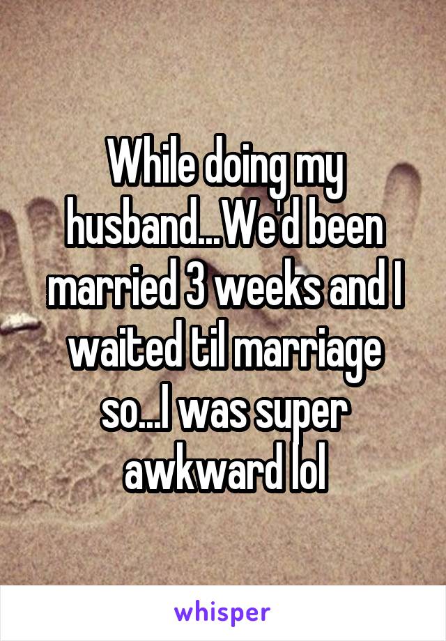 While doing my husband...We'd been married 3 weeks and I waited til marriage so...I was super awkward lol
