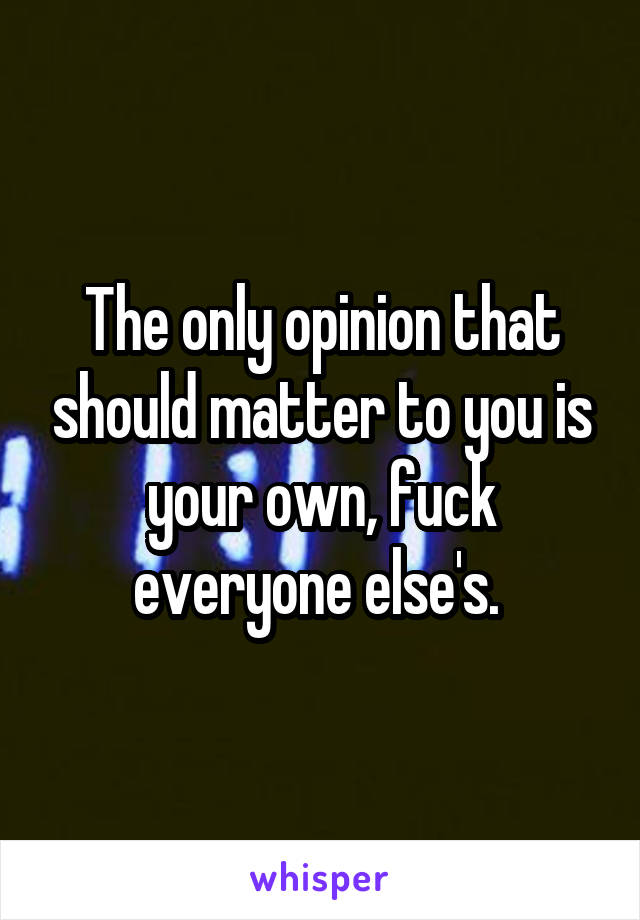 The only opinion that should matter to you is your own, fuck everyone else's. 