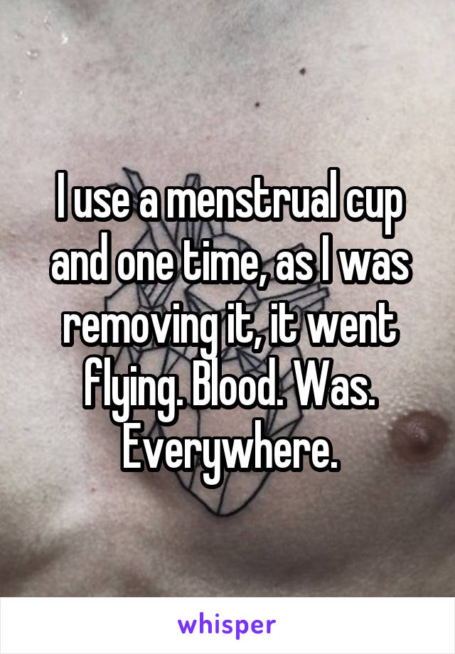 I use a menstrual cup and one time, as I was removing it, it went flying. Blood. Was. Everywhere.