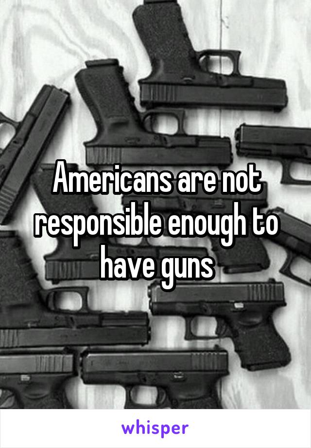 Americans are not responsible enough to have guns