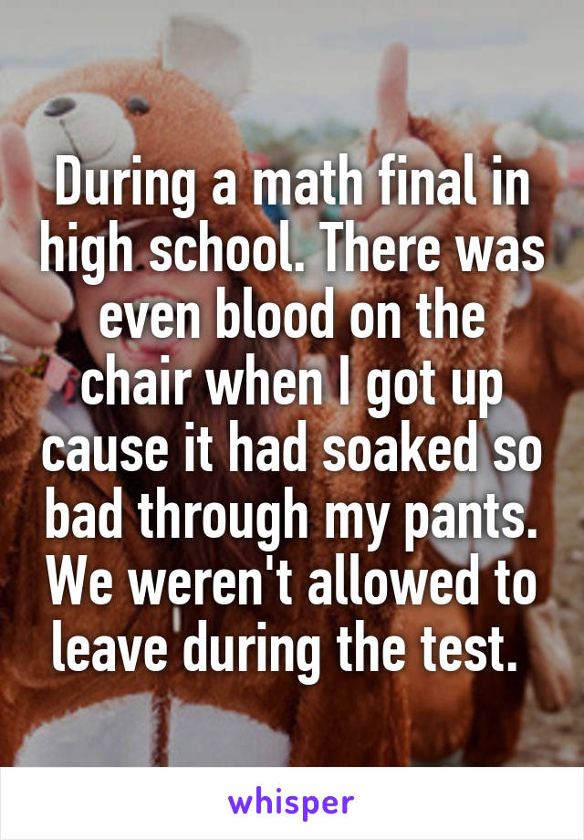 During a math final in high school. There was even blood on the chair when I got up cause it had soaked so bad through my pants. We weren't allowed to leave during the test. 