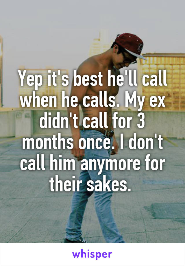 Yep it's best he'll call when he calls. My ex didn't call for 3 months once. I don't call him anymore for their sakes. 