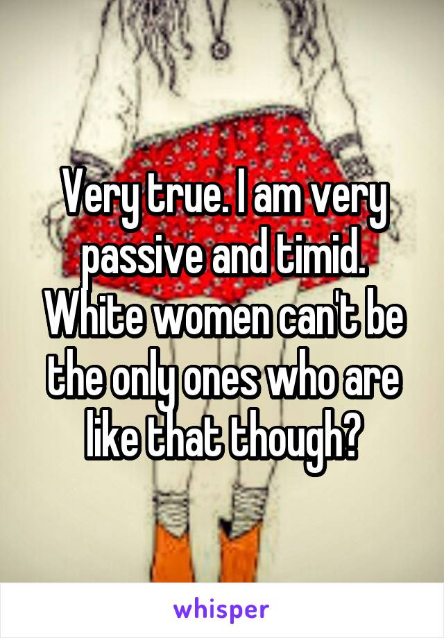 Very true. I am very passive and timid. White women can't be the only ones who are like that though?