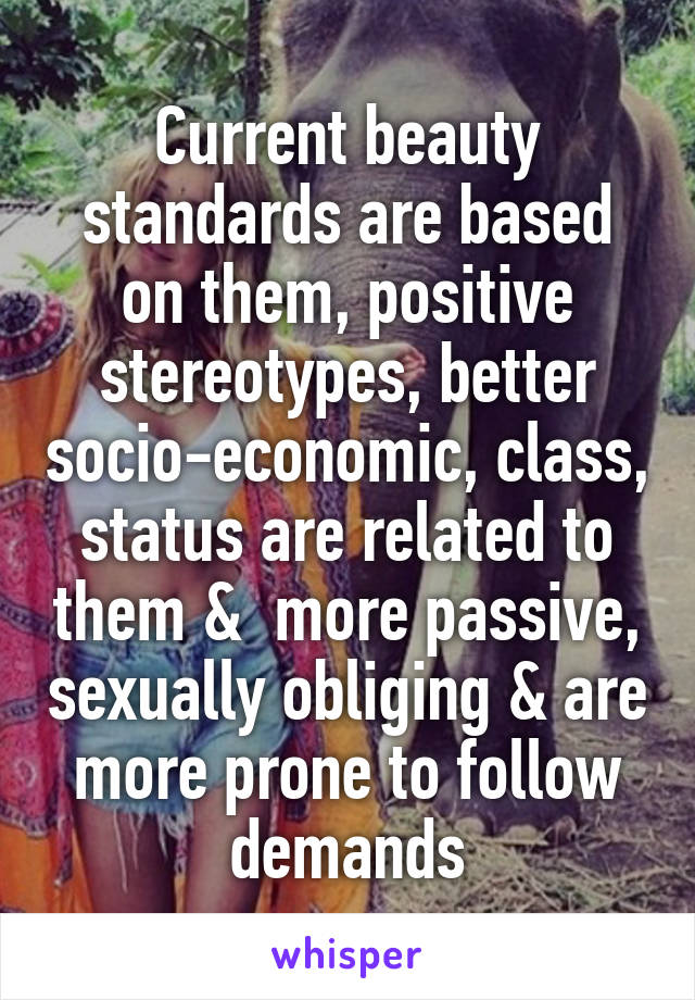 Current beauty standards are based on them, positive stereotypes, better socio-economic, class, status are related to them &  more passive, sexually obliging & are more prone to follow demands