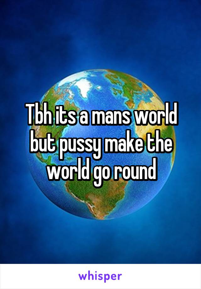 Tbh its a mans world but pussy make the world go round