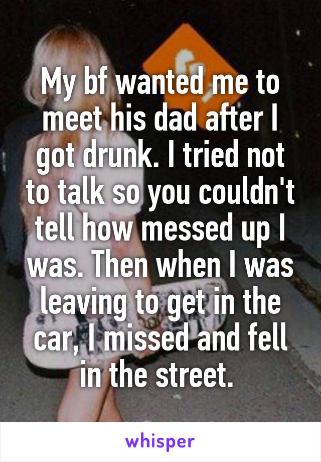 My bf wanted me to meet his dad after I got drunk. I tried not to talk so you couldn't tell how messed up I was. Then when I was leaving to get in the car, I missed and fell in the street. 