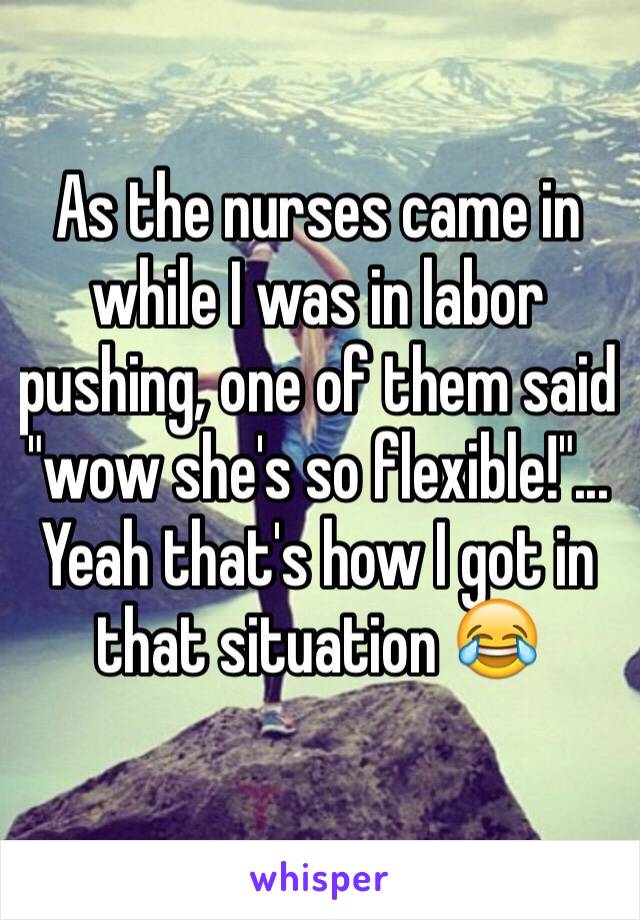 As the nurses came in while I was in labor pushing, one of them said "wow she's so flexible!"... Yeah that's how I got in that situation 😂