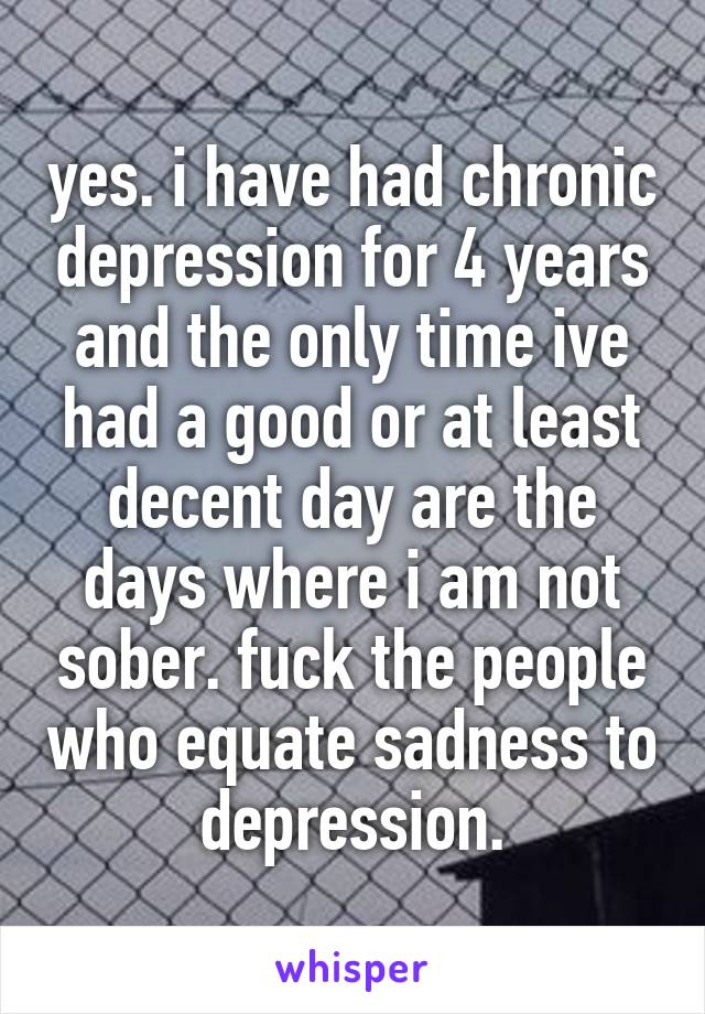 yes. i have had chronic depression for 4 years and the only time ive had a good or at least decent day are the days where i am not sober. fuck the people who equate sadness to depression.