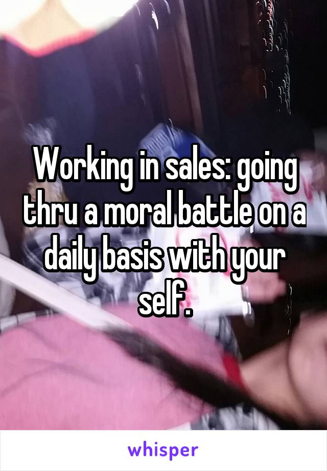 Working in sales: going thru a moral battle on a daily basis with your self.