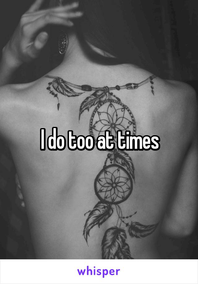 I do too at times