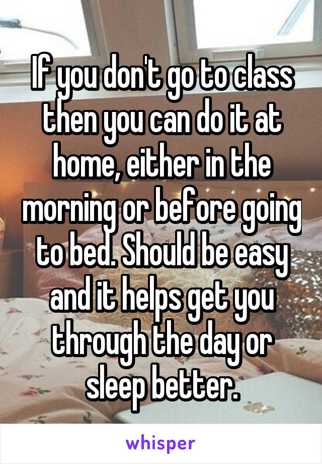 If you don't go to class then you can do it at home, either in the morning or before going to bed. Should be easy and it helps get you through the day or sleep better.