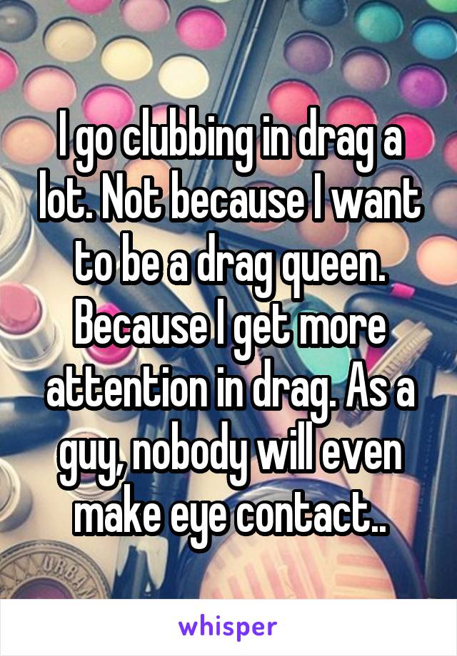 I go clubbing in drag a lot. Not because I want to be a drag queen. Because I get more attention in drag. As a guy, nobody will even make eye contact..
