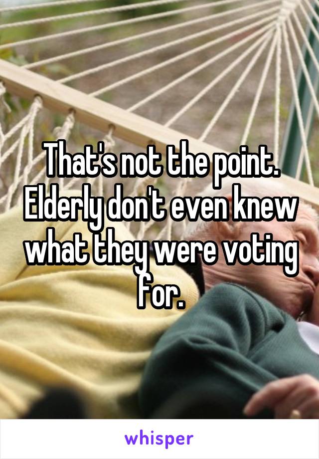 That's not the point. Elderly don't even knew what they were voting for.