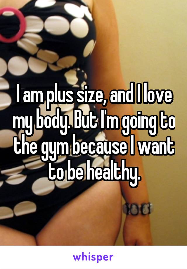 I am plus size, and I love my body. But I'm going to the gym because I want to be healthy.