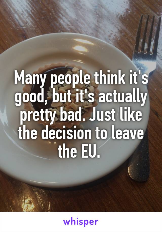 Many people think it's good, but it's actually pretty bad. Just like the decision to leave the EU. 