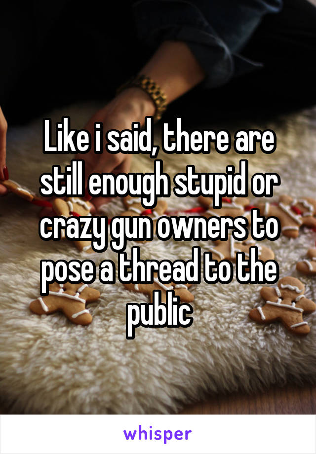 Like i said, there are still enough stupid or crazy gun owners to pose a thread to the public