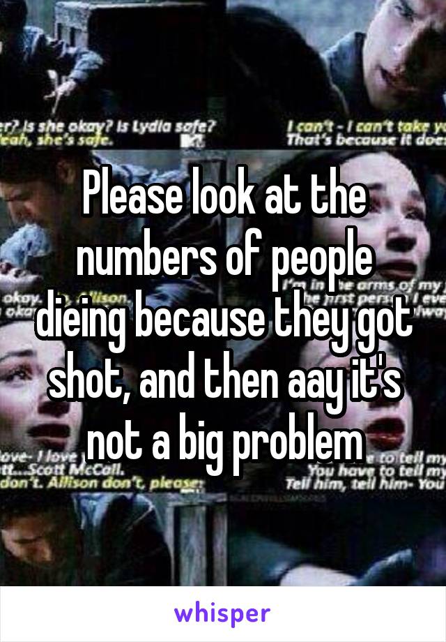 Please look at the numbers of people dieing because they got shot, and then aay it's not a big problem