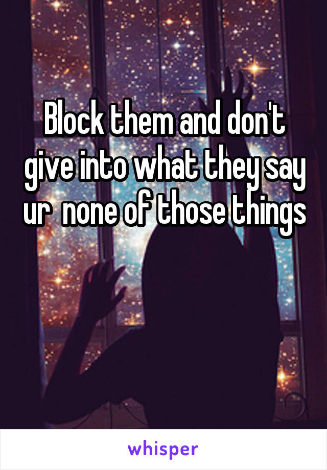 Block them and don't give into what they say ur  none of those things 

