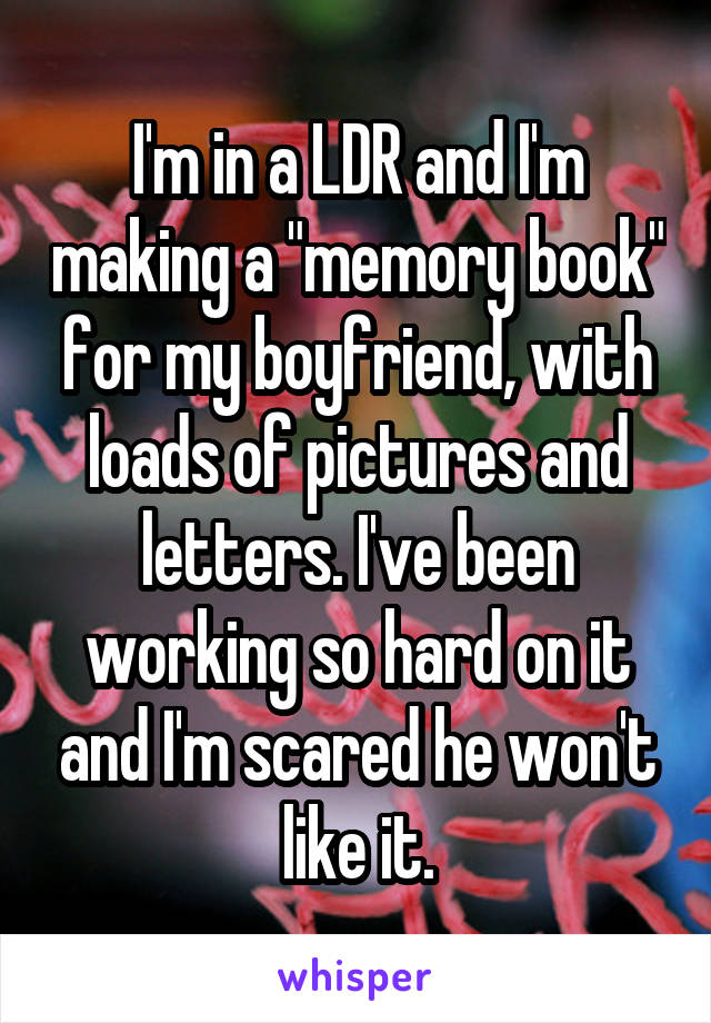 I'm in a LDR and I'm making a "memory book" for my boyfriend, with loads of pictures and letters. I've been working so hard on it and I'm scared he won't like it.