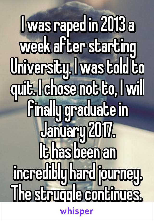 I was raped in 2013 a week after starting University. I was told to quit. I chose not to, I will finally graduate in January 2017.
It has been an incredibly hard journey. The struggle continues. 