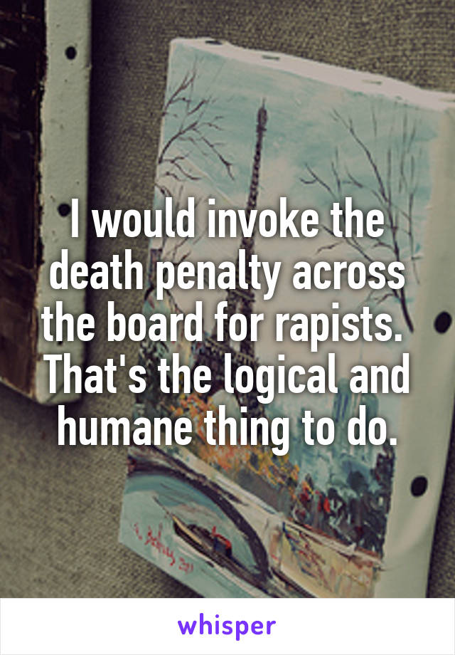 I would invoke the death penalty across the board for rapists.  That's the logical and humane thing to do.