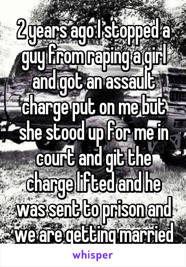 2 years ago I stopped a guy from raping a girl and got an assault charge put on me but she stood up for me in court and git the charge lifted and he was sent to prison and we are getting married