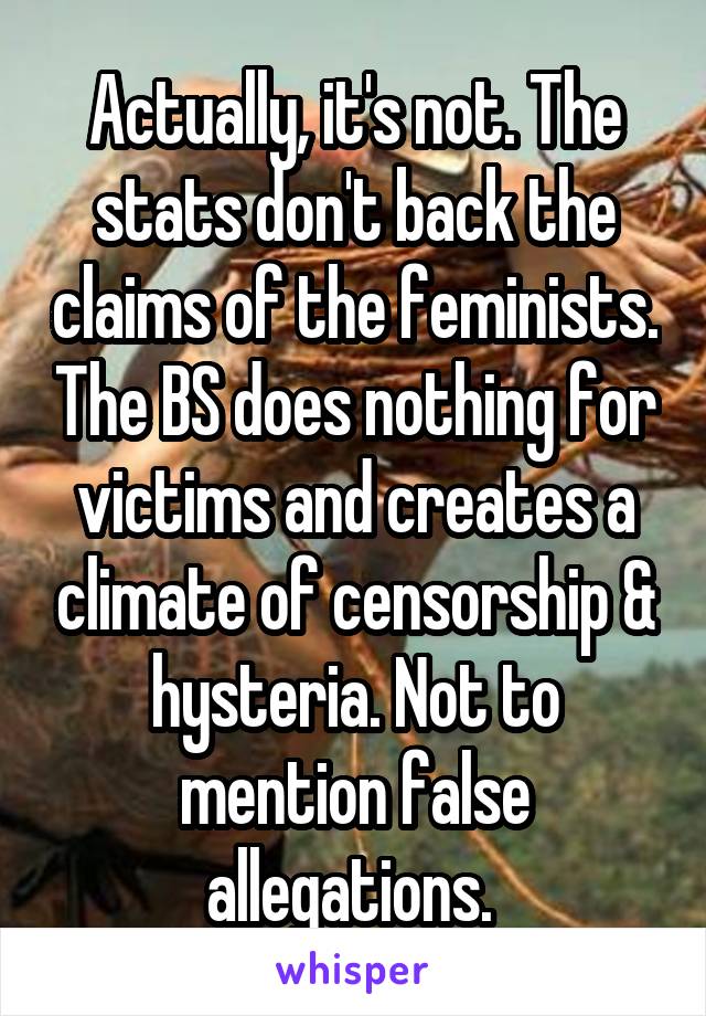 Actually, it's not. The stats don't back the claims of the feminists. The BS does nothing for victims and creates a climate of censorship & hysteria. Not to mention false allegations. 