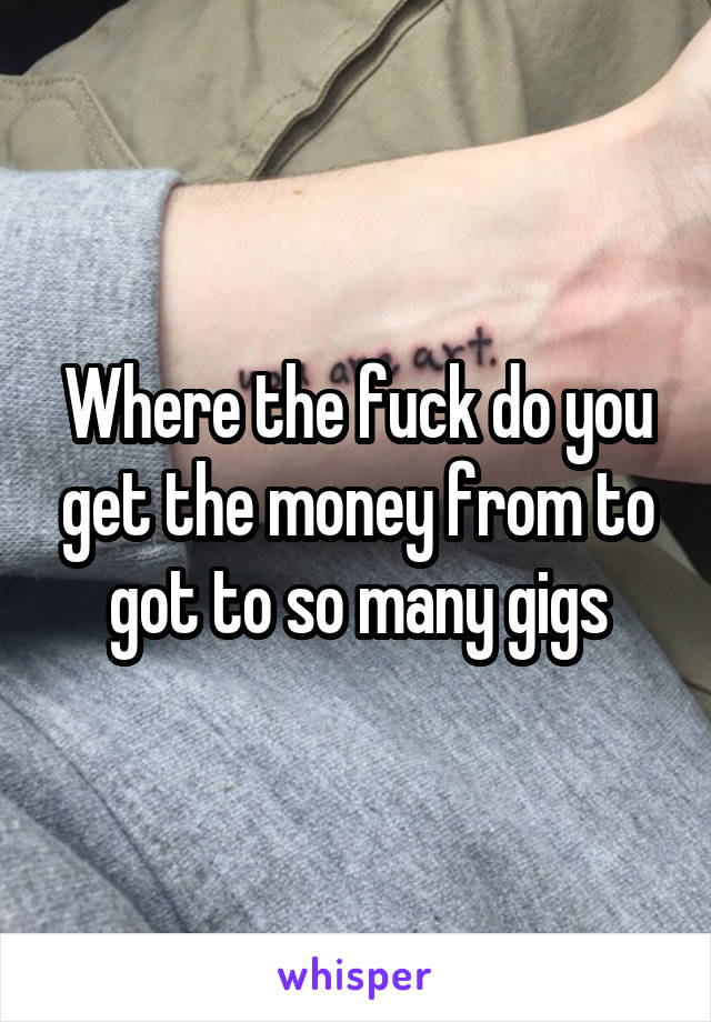 Where the fuck do you get the money from to got to so many gigs