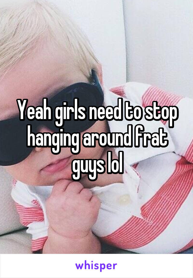 Yeah girls need to stop hanging around frat guys lol