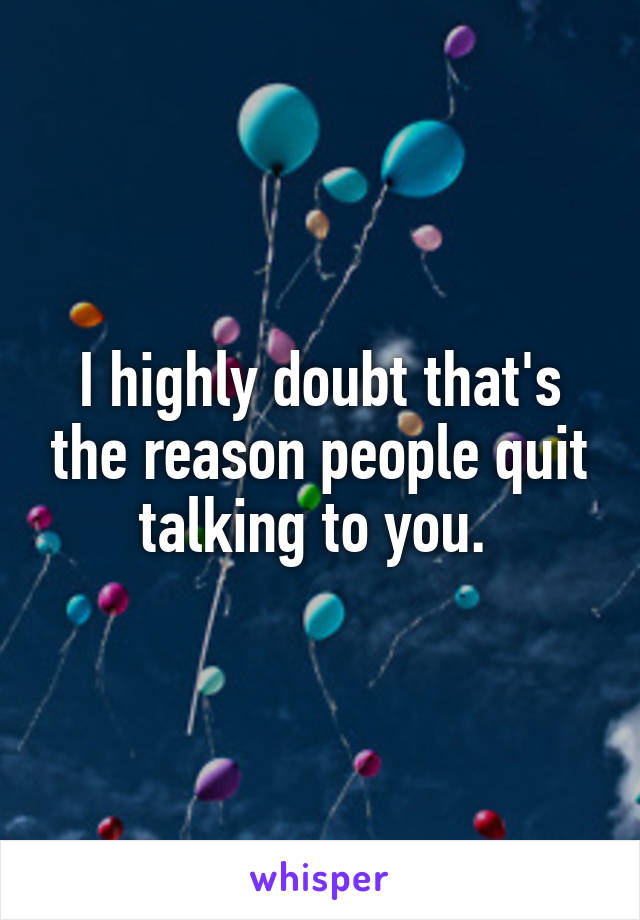 I highly doubt that's the reason people quit talking to you. 