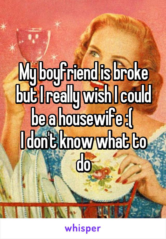 My boyfriend is broke but I really wish I could be a housewife :( 
I don't know what to do
