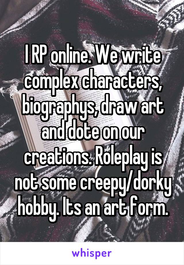 I RP online. We write complex characters, biographys, draw art and dote on our creations. Roleplay is not some creepy/dorky hobby. Its an art form.