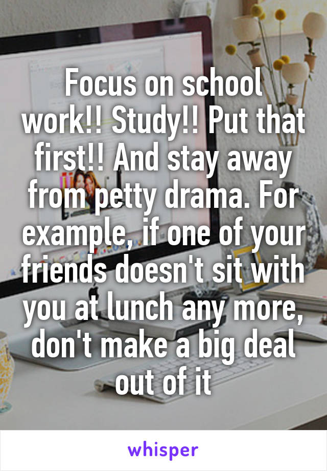 Focus on school work!! Study!! Put that first!! And stay away from petty drama. For example, if one of your friends doesn't sit with you at lunch any more, don't make a big deal out of it