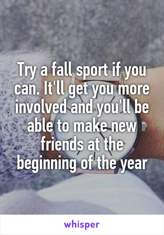 Try a fall sport if you can. It'll get you more involved and you'll be able to make new friends at the beginning of the year