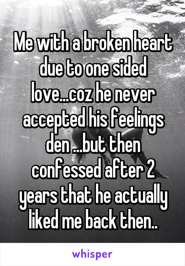 Me with a broken heart due to one sided love...coz he never accepted his feelings den ...but then confessed after 2 years that he actually liked me back then..