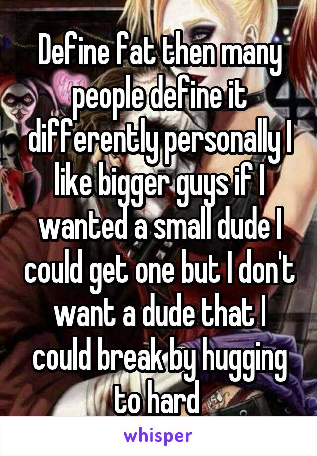 Define fat then many people define it differently personally I like bigger guys if I wanted a small dude I could get one but I don't want a dude that I could break by hugging to hard 