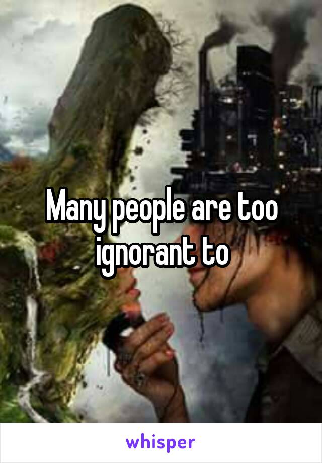 Many people are too ignorant to
