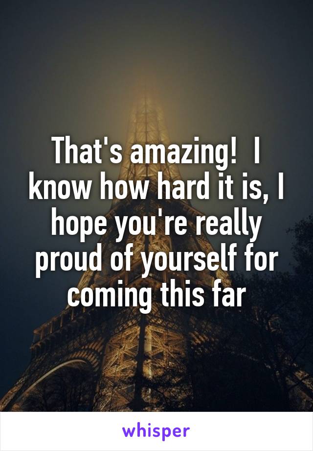 That's amazing!  I know how hard it is, I hope you're really proud of yourself for coming this far
