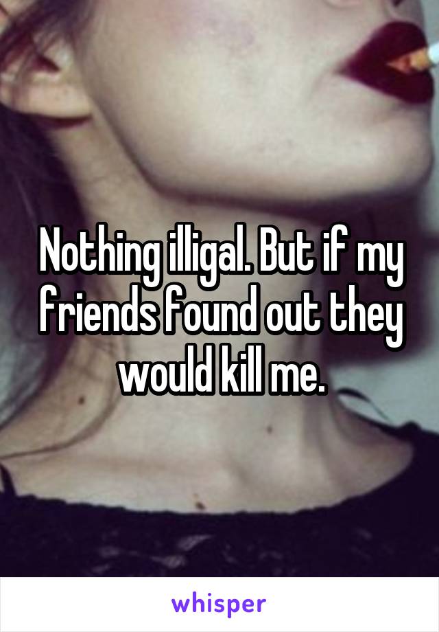 Nothing illigal. But if my friends found out they would kill me.
