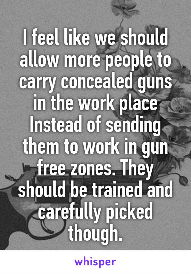 I feel like we should allow more people to carry concealed guns in the work place Instead of sending them to work in gun free zones. They should be trained and carefully picked though.