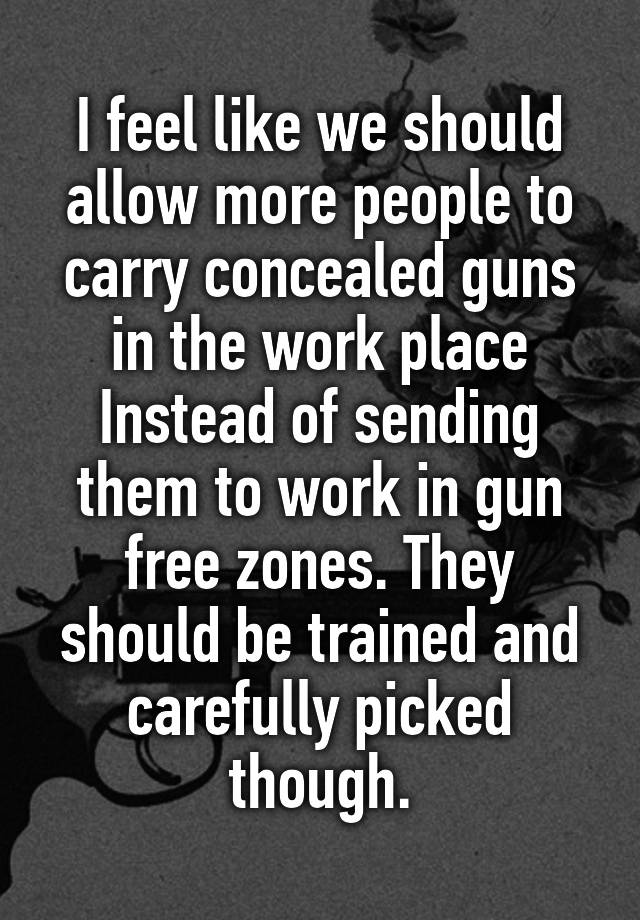 I feel like we should allow more people to carry concealed guns in the work place Instead of sending them to work in gun free zones. They should be trained and carefully picked though.