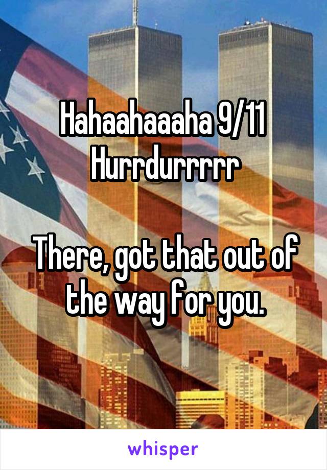 Hahaahaaaha 9/11 
Hurrdurrrrr

There, got that out of the way for you.
