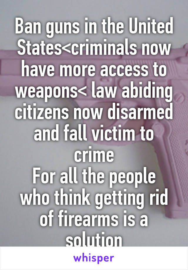 Ban guns in the United States<criminals now have more access to weapons< law abiding citizens now disarmed and fall victim to crime
For all the people who think getting rid of firearms is a solution