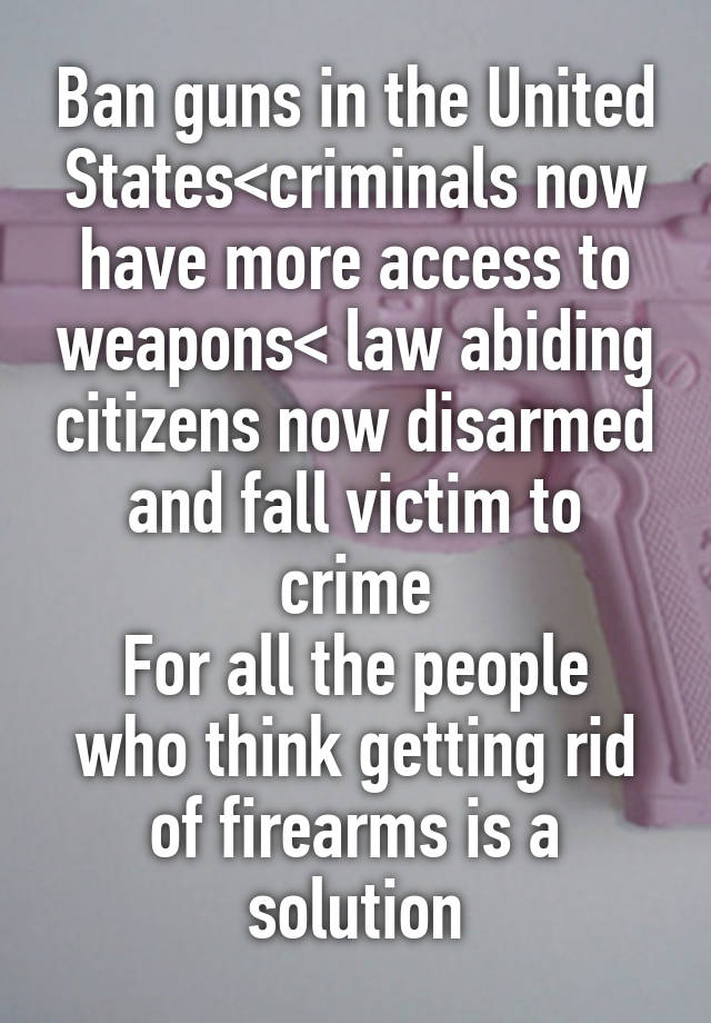 Ban guns in the United States<criminals now have more access to weapons< law abiding citizens now disarmed and fall victim to crime
For all the people who think getting rid of firearms is a solution