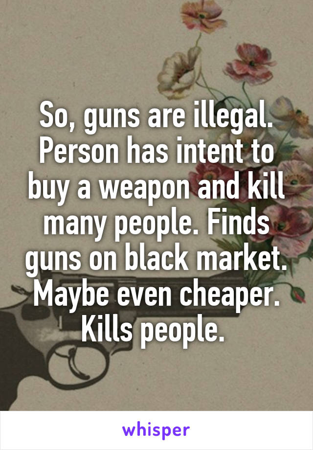 So, guns are illegal. Person has intent to buy a weapon and kill many people. Finds guns on black market. Maybe even cheaper. Kills people. 